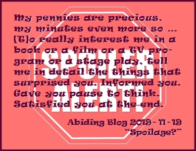 My pennies are precious, my minutes even more so ... [T]o really interest me in a book or a film or a TV program or a stage play, tell me in detail the things that surprised you. Informed you. Gave you pause to think. Satisfied you at the end. #LoveSpoilers #GiveMeSpoilers #AbidingBlog2019Spoilage